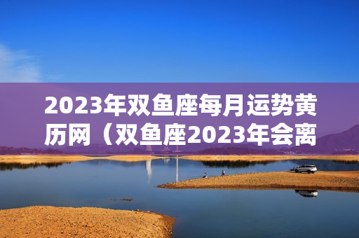 2023年双鱼座每月运势黄历网（双鱼座2023年会离婚吗）