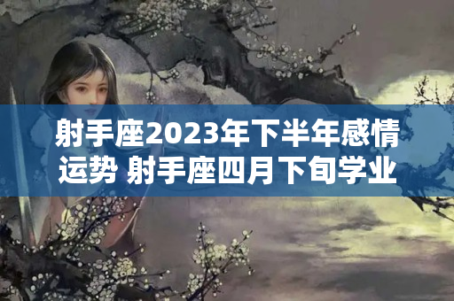 射手座2023年下半年感情运势 射手座四月下旬学业运势