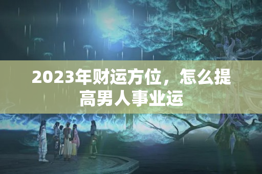 2023年财运方位，怎么提高男人事业运