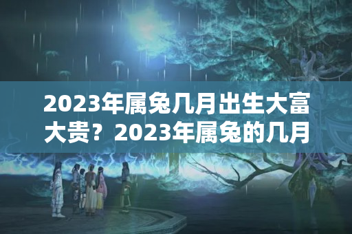 2023年属兔几月出生大富大贵？2023年属兔的几月出生好?