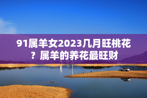 91属羊女2023几月旺桃花？属羊的养花最旺财