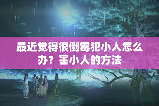 最近觉得很倒霉犯小人怎么办？害小人的方法