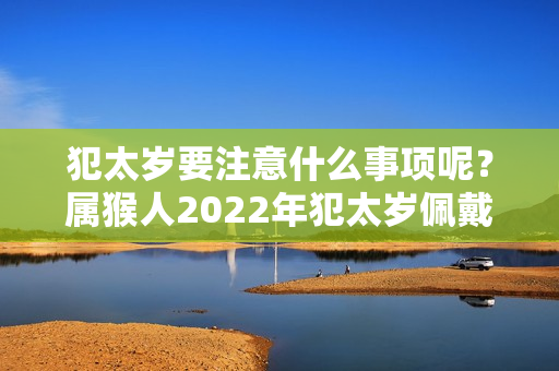 犯太岁要注意什么事项呢？属猴人2022年犯太岁佩戴什么吉祥物