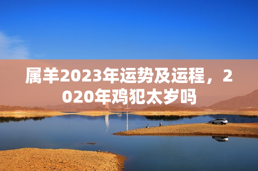 属羊2023年运势及运程，2020年鸡犯太岁吗