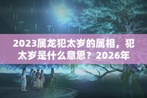 2023属龙犯太岁的属相，犯太岁是什么意思？2026年哪个生肖犯太岁