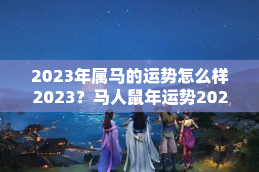 2023年属马的运势怎么样2023？马人鼠年运势2021运势详解