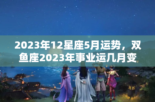 2023年12星座5月运势，双鱼座2023年事业运几月变动