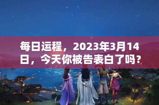 每日运程，2023年3月14日，今天你被告表白了吗？2023年蛇生肖学业运势