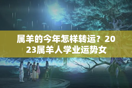 属羊的今年怎样转运？2023属羊人学业运势女