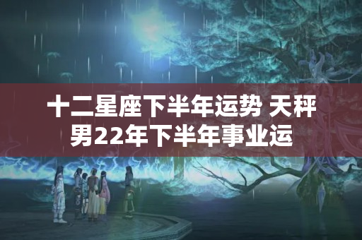 十二星座下半年运势 天秤男22年下半年事业运