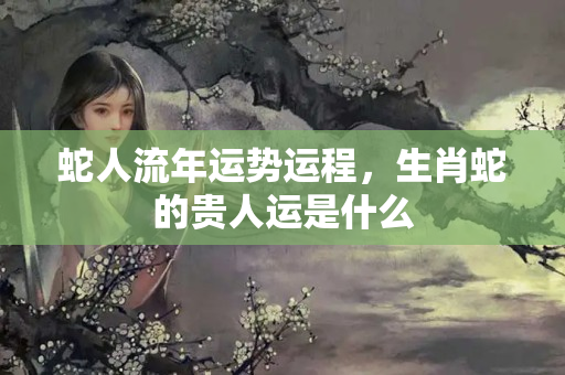 蛇人流年运势运程，生肖蛇的贵人运是什么