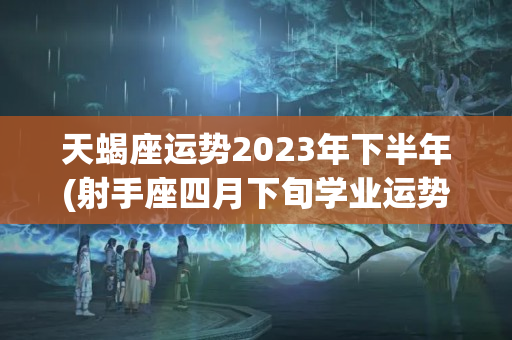 天蝎座运势2023年下半年(射手座四月下旬学业运势)