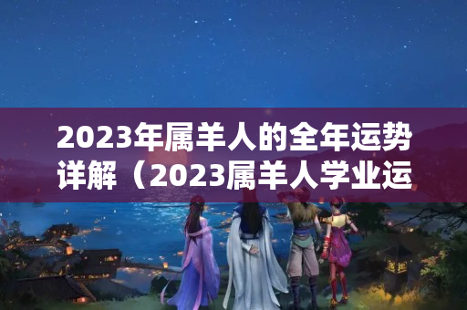 2023年属羊人的全年运势详解（2023属羊人学业运势女）