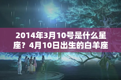 2014年3月10号是什么星座？4月10日出生的白羊座女生