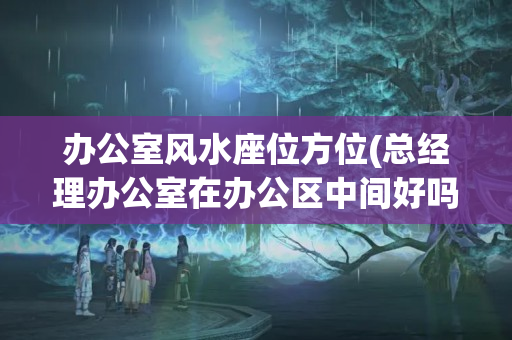 办公室风水座位方位(总经理办公室在办公区中间好吗)