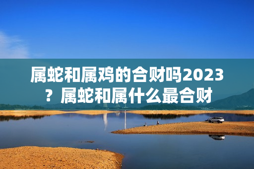 属蛇和属鸡的合财吗2023？属蛇和属什么最合财