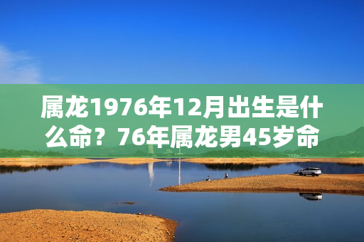 属龙1976年12月出生是什么命？76年属龙男45岁命运