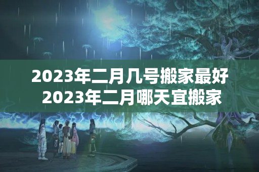 2023年二月几号搬家最好 2023年二月哪天宜搬家