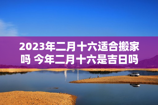 2023年二月十六适合搬家吗 今年二月十六是吉日吗