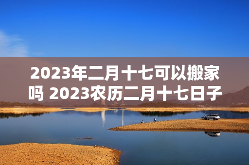 2023年二月十七可以搬家吗 2023农历二月十七日子好不好