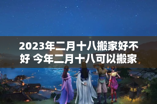 2023年二月十八搬家好不好 今年二月十八可以搬家吗