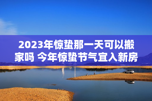 2023年惊蛰那一天可以搬家吗 今年惊蛰节气宜入新房吗