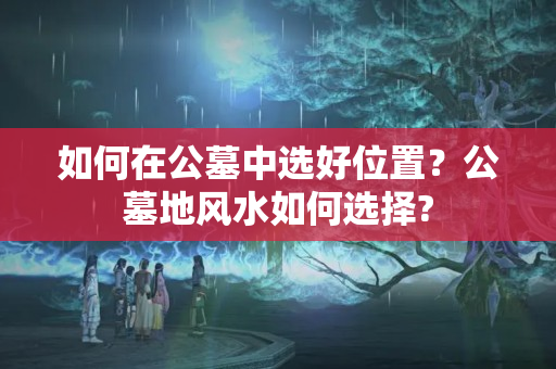 如何在公墓中选好位置？公墓地风水如何选择?