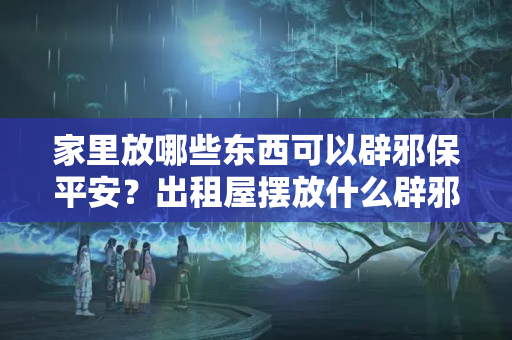 家里放哪些东西可以辟邪保平安？出租屋摆放什么辟邪东西好