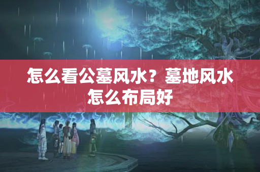 怎么看公墓风水？墓地风水怎么布局好