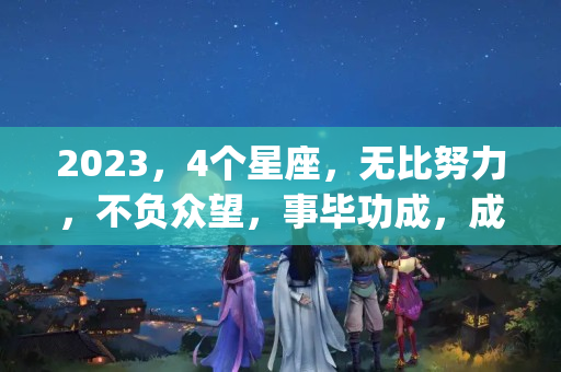 2023，4个星座，无比努力，不负众望，事毕功成，成绩斐然(天蝎座的六月份的学业运)