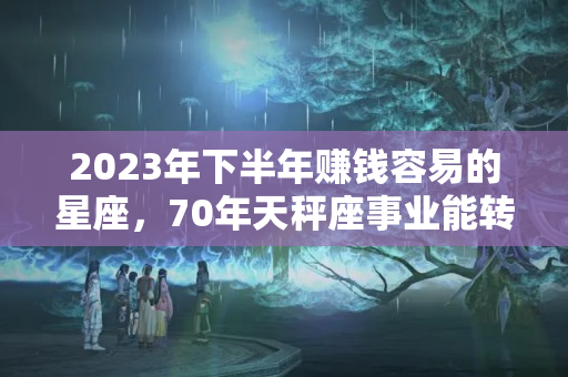 2023年下半年赚钱容易的星座，70年天秤座事业能转运