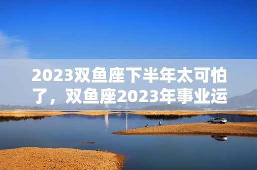 2023双鱼座下半年太可怕了，双鱼座2023年事业运几月变动