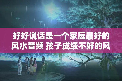 好好说话是一个家庭最好的风水音频 孩子成绩不好的风水