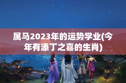 属马2023年的运势学业(今年有添丁之喜的生肖)