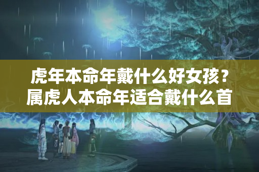 虎年本命年戴什么好女孩？属虎人本命年适合戴什么首饰饰品