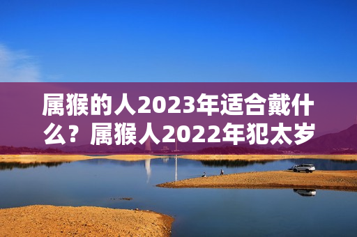 属猴的人2023年适合戴什么？属猴人2022年犯太岁佩戴什么最好