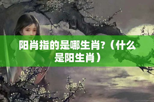 阳肖指的是哪生肖?（什么是阳生肖）