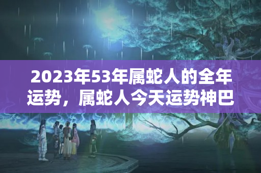 2023年53年属蛇人的全年运势，属蛇人今天运势神巴巴