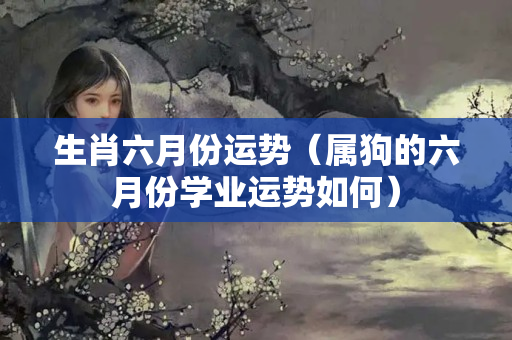 生肖六月份运势（属狗的六月份学业运势如何）