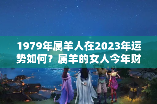 1979年属羊人在2023年运势如何？属羊的女人今年财运怎么样