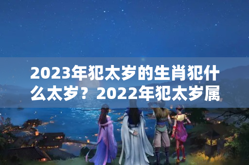 2023年犯太岁的生肖犯什么太岁？2022年犯太岁属相有什么讲究嘛