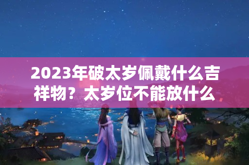 2023年破太岁佩戴什么吉祥物？太岁位不能放什么