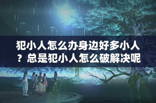 犯小人怎么办身边好多小人？总是犯小人怎么破解决呢