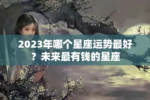 2023年哪个星座运势最好？未来最有钱的星座