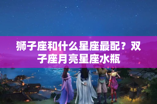 狮子座和什么星座最配？双子座月亮星座水瓶