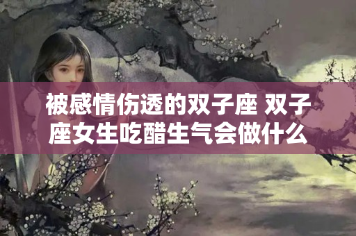 被感情伤透的双子座 双子座女生吃醋生气会做什么