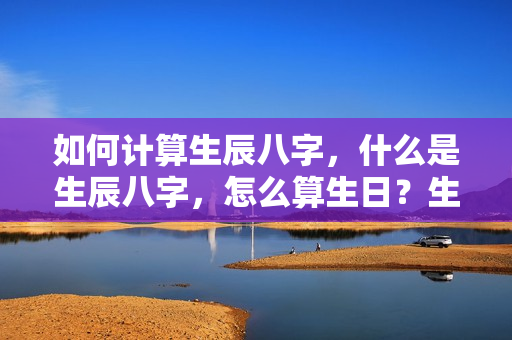 如何计算生辰八字，什么是生辰八字，怎么算生日？生辰八字天干地支