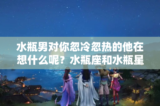 水瓶男对你忽冷忽热的他在想什么呢？水瓶座和水瓶星座配吗