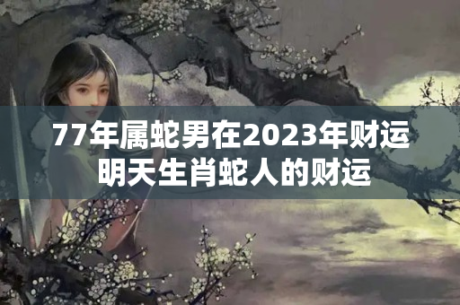 77年属蛇男在2023年财运 明天生肖蛇人的财运