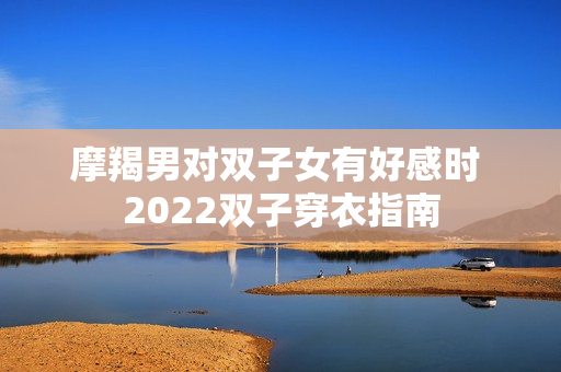 摩羯男对双子女有好感时 2022双子穿衣指南